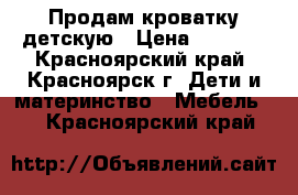 Продам кроватку детскую › Цена ­ 4 500 - Красноярский край, Красноярск г. Дети и материнство » Мебель   . Красноярский край